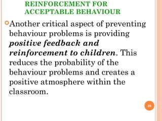 REINFORCEMENT FOR
ACCEPTABLE BEHAVIOUR
Another critical aspect of preventing
behaviour problems is providing
positive feedback and
reinforcement to children. This
reduces the probability of the
behaviour problems and creates a
positive atmosphere within the
classroom.
29
 