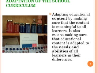 ADAPTATION OF THE SCHOOL
CURRICULUM
 Adapting educational
content by making
sure that the content
is meaningful to all
learners. It also
means making sure
that educational
content is adapted to
the needs and
abilities of all
learners in their
differences.
3
 