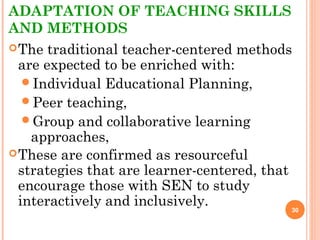 ADAPTATION OF TEACHING SKILLS
AND METHODS
The traditional teacher-centered methods
are expected to be enriched with:
Individual Educational Planning,
Peer teaching,
Group and collaborative learning
approaches,
These are confirmed as resourceful
strategies that are learner-centered, that
encourage those with SEN to study
interactively and inclusively. 30
 
