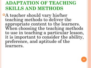 ADAPTATION OF TEACHING
SKILLS AND METHODS
A teacher should vary his/her
teaching methods to deliver the
appropriate content to the learners.
When choosing the teaching methods
to use in teaching a particular lesson,
it is important to consider the ability,
preference, and aptitude of the
learners.
31
 