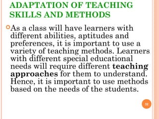 ADAPTATION OF TEACHING
SKILLS AND METHODS
As a class will have learners with
different abilities, aptitudes and
preferences, it is important to use a
variety of teaching methods. Learners
with different special educational
needs will require different teaching
approaches for them to understand.
Hence, it is important to use methods
based on the needs of the students.
32
 