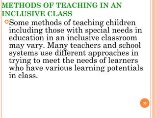 METHODS OF TEACHING IN AN
INCLUSIVE CLASS
Some methods of teaching children
including those with special needs in
education in an inclusive classroom
may vary. Many teachers and school
systems use different approaches in
trying to meet the needs of learners
who have various learning potentials
in class.
33
 
