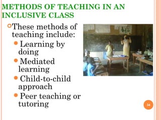 METHODS OF TEACHING IN AN
INCLUSIVE CLASS
These methods of
teaching include:
Learning by
doing
Mediated
learning
Child-to-child
approach
Peer teaching or
tutoring 34
 
