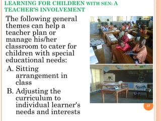 LEARNING FOR CHILDREN WITH SEN: A
TEACHER’S INVOLVEMENT
The following general
themes can help a
teacher plan or
manage his/her
classroom to cater for
children with special
educational needs:
A. Sitting
arrangement in
class
B. Adjusting the
curriculum to
individual learner's
needs and interests
37
 
