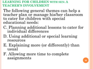 LEARNING FOR CHILDREN WITH SEN: A
TEACHER’S INVOLVEMENT
The following general themes can help a
teacher plan or manage his/her classroom
to cater for children with special
educational needs:
C. Planning additional lessons to cater for
individual differences
D. Using additional or special learning
resources
E. Explaining more (or differently) than
usual
F. Allowing more time to complete
assignments 38
 