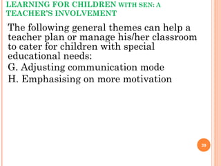 LEARNING FOR CHILDREN WITH SEN: A
TEACHER’S INVOLVEMENT
The following general themes can help a
teacher plan or manage his/her classroom
to cater for children with special
educational needs:
G. Adjusting communication mode
H. Emphasising on more motivation
39
 