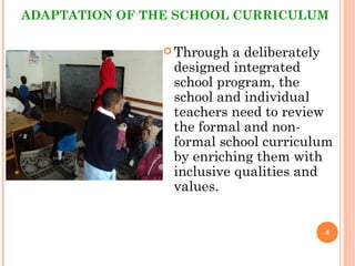 ADAPTATION OF THE SCHOOL CURRICULUM
 Through a deliberately
designed integrated
school program, the
school and individual
teachers need to review
the formal and non-
formal school curriculum
by enriching them with
inclusive qualities and
values.
4
 