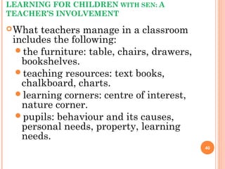 LEARNING FOR CHILDREN WITH SEN: A
TEACHER’S INVOLVEMENT
What teachers manage in a classroom
includes the following:
the furniture: table, chairs, drawers,
bookshelves.
teaching resources: text books,
chalkboard, charts.
learning corners: centre of interest,
nature corner.
pupils: behaviour and its causes,
personal needs, property, learning
needs.
40
 