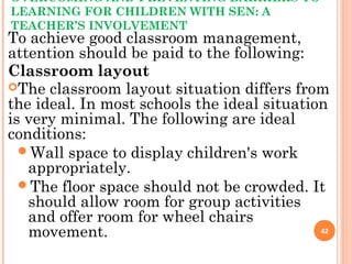 OVERCOMING AND PREVENTING BARRIERS TO
LEARNING FOR CHILDREN WITH SEN: A
TEACHER’S INVOLVEMENT
To achieve good classroom management,
attention should be paid to the following:
Classroom layout
The classroom layout situation differs from
the ideal. In most schools the ideal situation
is very minimal. The following are ideal
conditions:
Wall space to display children's work
appropriately.
The floor space should not be crowded. It
should allow room for group activities
and offer room for wheel chairs
movement. 42
 