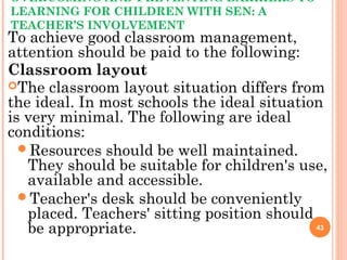 OVERCOMING AND PREVENTING BARRIERS TO
LEARNING FOR CHILDREN WITH SEN: A
TEACHER’S INVOLVEMENT
To achieve good classroom management,
attention should be paid to the following:
Classroom layout
The classroom layout situation differs from
the ideal. In most schools the ideal situation
is very minimal. The following are ideal
conditions:
Resources should be well maintained.
They should be suitable for children's use,
available and accessible.
Teacher's desk should be conveniently
placed. Teachers' sitting position should
be appropriate. 43
 