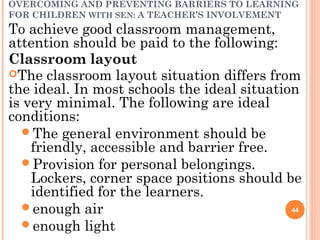 OVERCOMING AND PREVENTING BARRIERS TO LEARNING
FOR CHILDREN WITH SEN: A TEACHER’S INVOLVEMENT
To achieve good classroom management,
attention should be paid to the following:
Classroom layout
The classroom layout situation differs from
the ideal. In most schools the ideal situation
is very minimal. The following are ideal
conditions:
The general environment should be
friendly, accessible and barrier free.
Provision for personal belongings.
Lockers, corner space positions should be
identified for the learners.
enough air
enough light
44
 