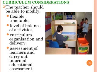 CURRICULUM CONSIDERATIONS
The teacher should
be able to modify:
flexible
timetable;
level of balance
of activities;
curriculum
organisation and
delivery;
assessment of
learners and
carry out
informal
educational
assessment.
46
 
