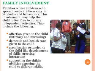 FAMILY INVOLVEMENT
Families where children with
special needs are born vary in
attitudes and behaviours. This
involvement may help the
child to feel free to initiate
independent activities. They
include the following:
affection given to the child
(intimacy and nurturing)
domestic and health care
given to the child
socialisation extended to
the child like development
of skills; greeting,
interaction
supporting the child's
abilities exposing the
child to different skills.
50
 