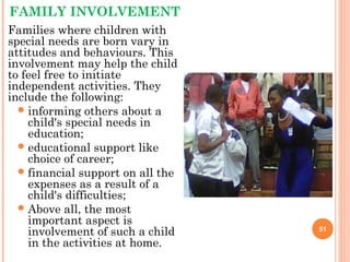 FAMILY INVOLVEMENT
Families where children with
special needs are born vary in
attitudes and behaviours. This
involvement may help the child
to feel free to initiate
independent activities. They
include the following:
informing others about a
child's special needs in
education;
educational support like
choice of career;
financial support on all the
expenses as a result of a
child's difficulties;
Above all, the most
important aspect is
involvement of such a child
in the activities at home.
51
 