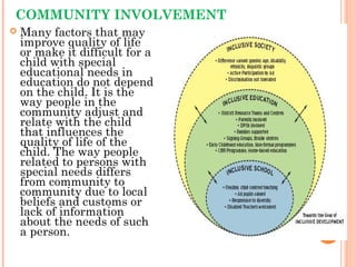 COMMUNITY INVOLVEMENT
 Many factors that may
improve quality of life
or make it difficult for a
child with special
educational needs in
education do not depend
on the child. It is the
way people in the
community adjust and
relate with the child
that influences the
quality of life of the
child. The way people
related to persons with
special needs differs
from community to
community due to local
beliefs and customs or
lack of information
about the needs of such
a person. 53
 