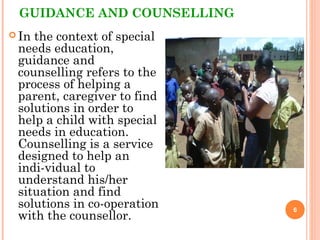 GUIDANCE AND COUNSELLING
 In the context of special
needs education,
guidance and
counselling refers to the
process of helping a
parent, caregiver to find
solutions in order to
help a child with special
needs in education.
Counselling is a service
designed to help an
indi-vidual to
understand his/her
situation and find
solutions in co-operation
with the counsellor.
6
 