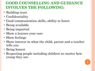 GOOD COUNSELLING AND GUIDANCE
INVOLVES THE FOLLOWING:
 Building trust
• Confidentiality
• Good communication skills, ability to listen
• Being available
• Being impartial
• Show a learner your care
• Show feelings
• Show interest in what the child, parent and a teacher
tells you
• Being honest
• Respecting people including children no matter how
young they are.
8
 