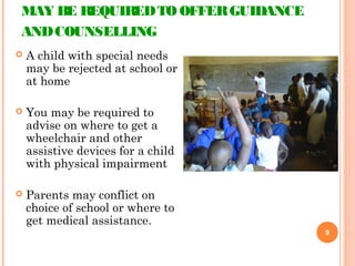 MAY BE REQUIREDTO OFFERGUIDANCE
ANDCOUNSELLING
 A child with special needs
may be rejected at school or
at home
 You may be required to
advise on where to get a
wheelchair and other
assistive devices for a child
with physical impairment
 Parents may conflict on
choice of school or where to
get medical assistance.
9
 