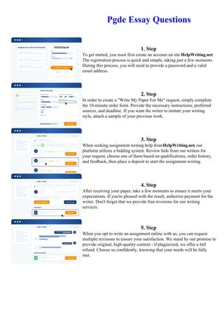 Pgde Essay Questions
1. Step
To get started, you must first create an account on site HelpWriting.net.
The registration process is quick and simple, taking just a few moments.
During this process, you will need to provide a password and a valid
email address.
2. Step
In order to create a "Write My Paper For Me" request, simply complete
the 10-minute order form. Provide the necessary instructions, preferred
sources, and deadline. If you want the writer to imitate your writing
style, attach a sample of your previous work.
3. Step
When seeking assignment writing help fromHelpWriting.net, our
platform utilizes a bidding system. Review bids from our writers for
your request, choose one of them based on qualifications, order history,
and feedback, then place a deposit to start the assignment writing.
4. Step
After receiving your paper, take a few moments to ensure it meets your
expectations. If you're pleased with the result, authorize payment for the
writer. Don't forget that we provide free revisions for our writing
services.
5. Step
When you opt to write an assignment online with us, you can request
multiple revisions to ensure your satisfaction. We stand by our promise to
provide original, high-quality content - if plagiarized, we offer a full
refund. Choose us confidently, knowing that your needs will be fully
met.
Pgde Essay Questions Pgde Essay Questions
 