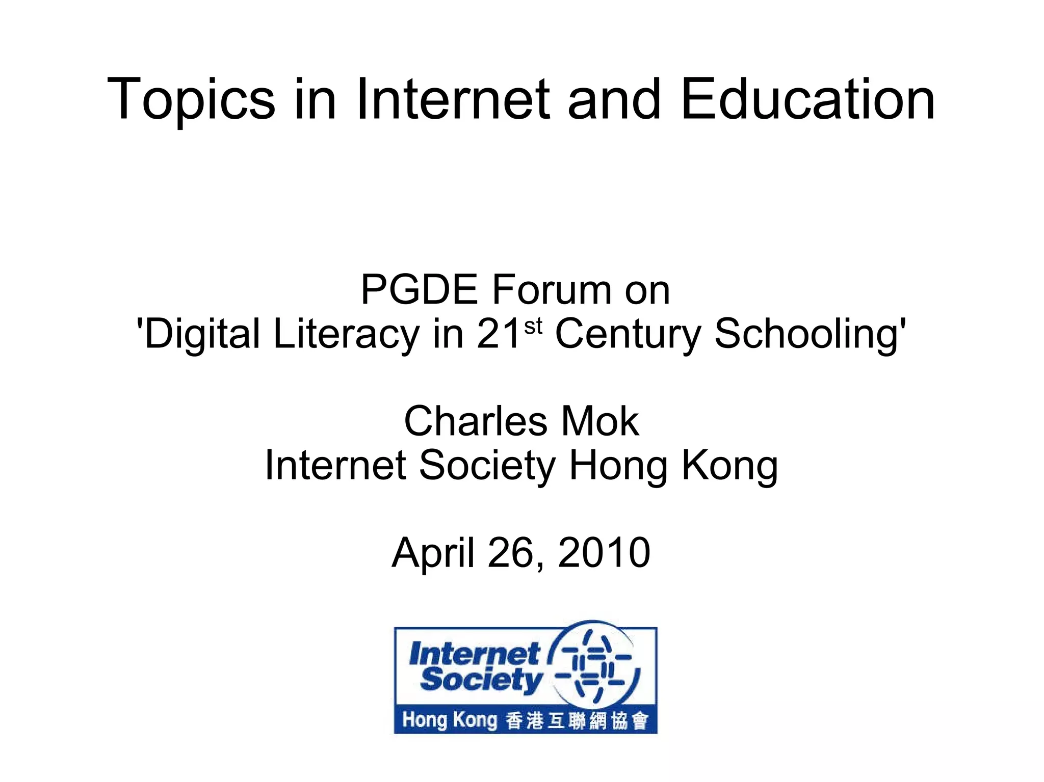 Topics in Internet and Education PGDE Forum on  'Digital Literacy in 21 st  Century Schooling' Charles Mok Internet Society Hong Kong April 26, 2010 