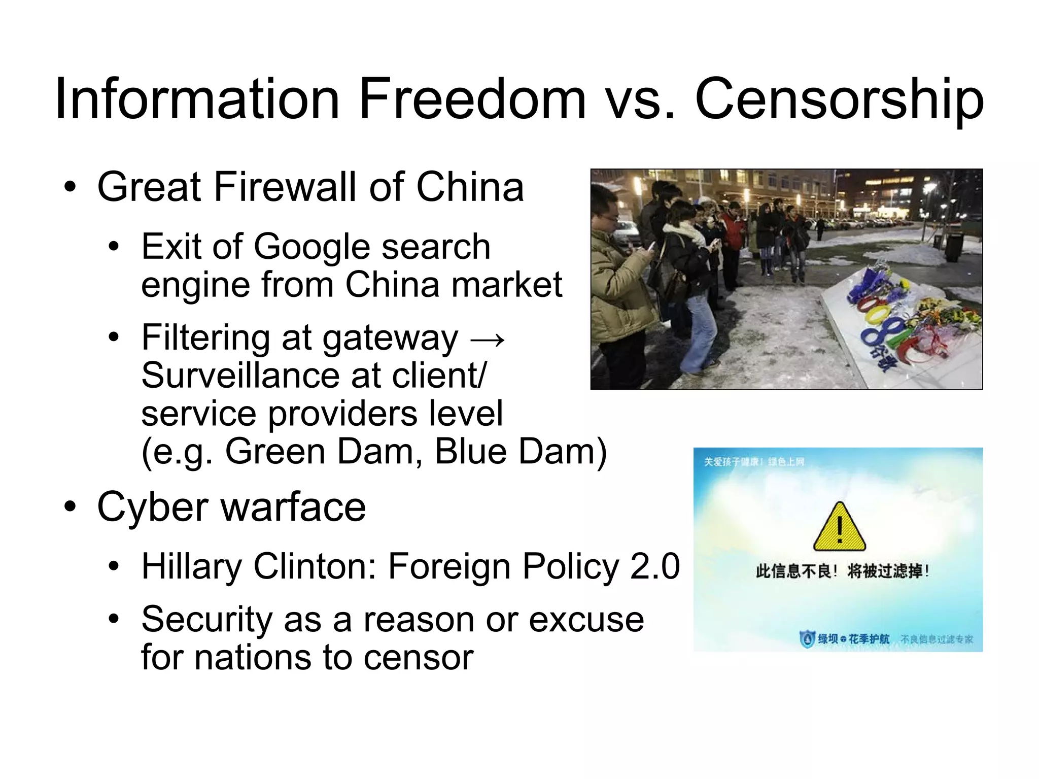 Information Freedom vs. Censorship Great Firewall of China  Exit of Google search  engine from China market Filtering at gateway ->  Surveillance at client/ service providers level  (e.g. Green Dam, Blue Dam) Cyber warface  Hillary Clinton: Foreign Policy 2.0 Security as a reason or excuse  for nations to censor 