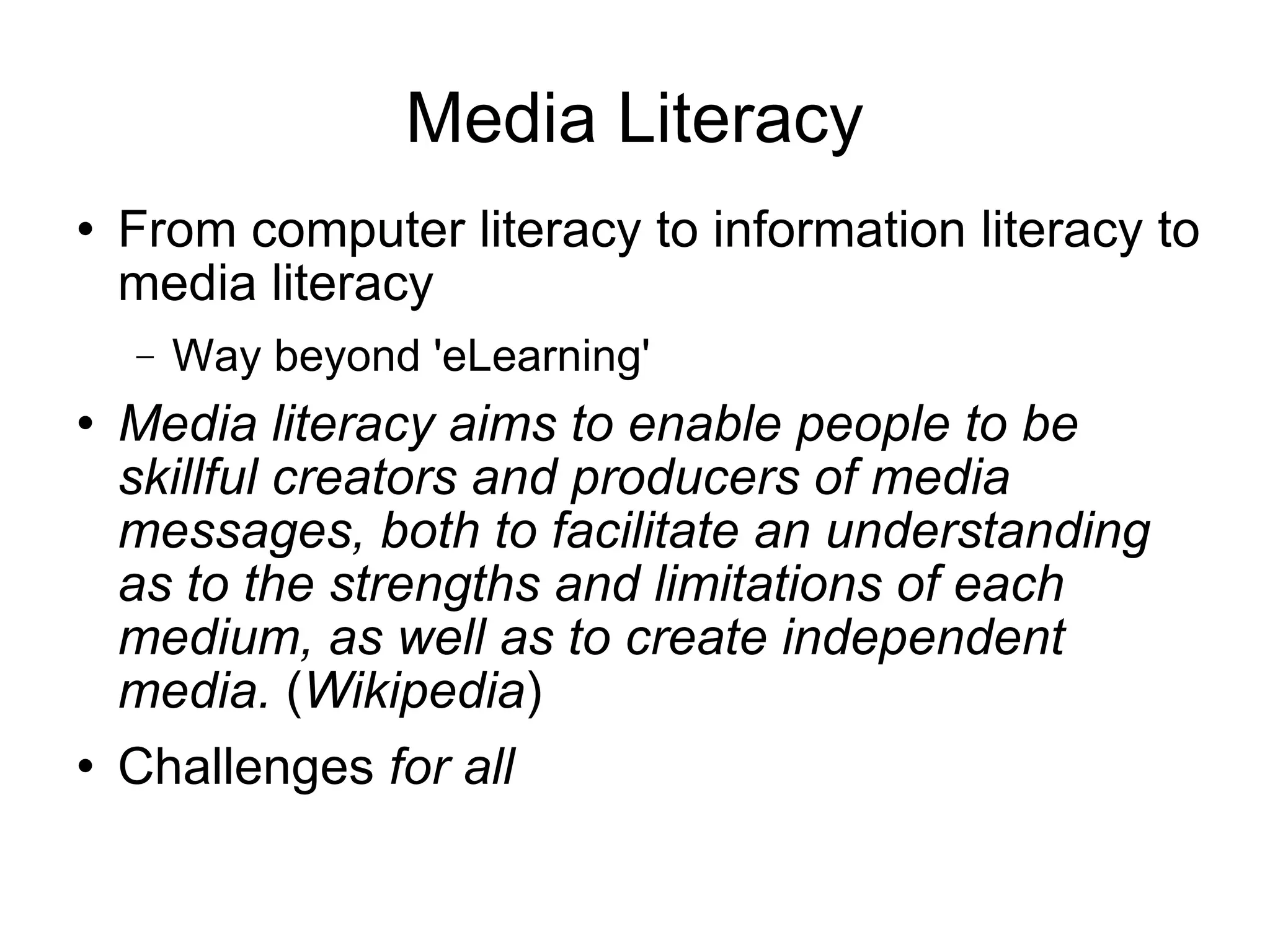Media Literacy From computer literacy to information literacy to media literacy Way beyond 'eLearning' Media literacy aims to enable people to be skillful creators and producers of media messages, both to facilitate an understanding as to the strengths and limitations of each medium, as well as to create independent media.  ( Wikipedia ) Challenges  for all 
