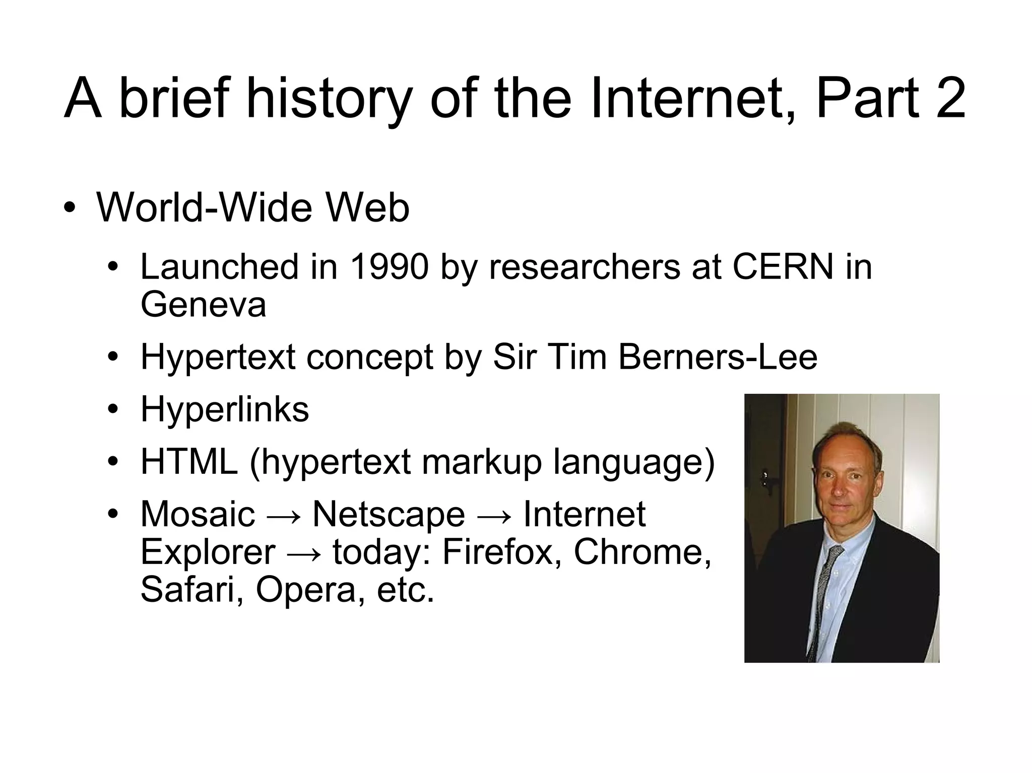 A brief history of the Internet, Part 2 World-Wide Web Launched in 1990 by researchers at CERN in Geneva Hypertext concept by Sir Tim Berners-Lee Hyperlinks HTML (hypertext markup language) Mosaic -> Netscape -> Internet  Explorer -> today: Firefox, Chrome,  Safari, Opera, etc. 