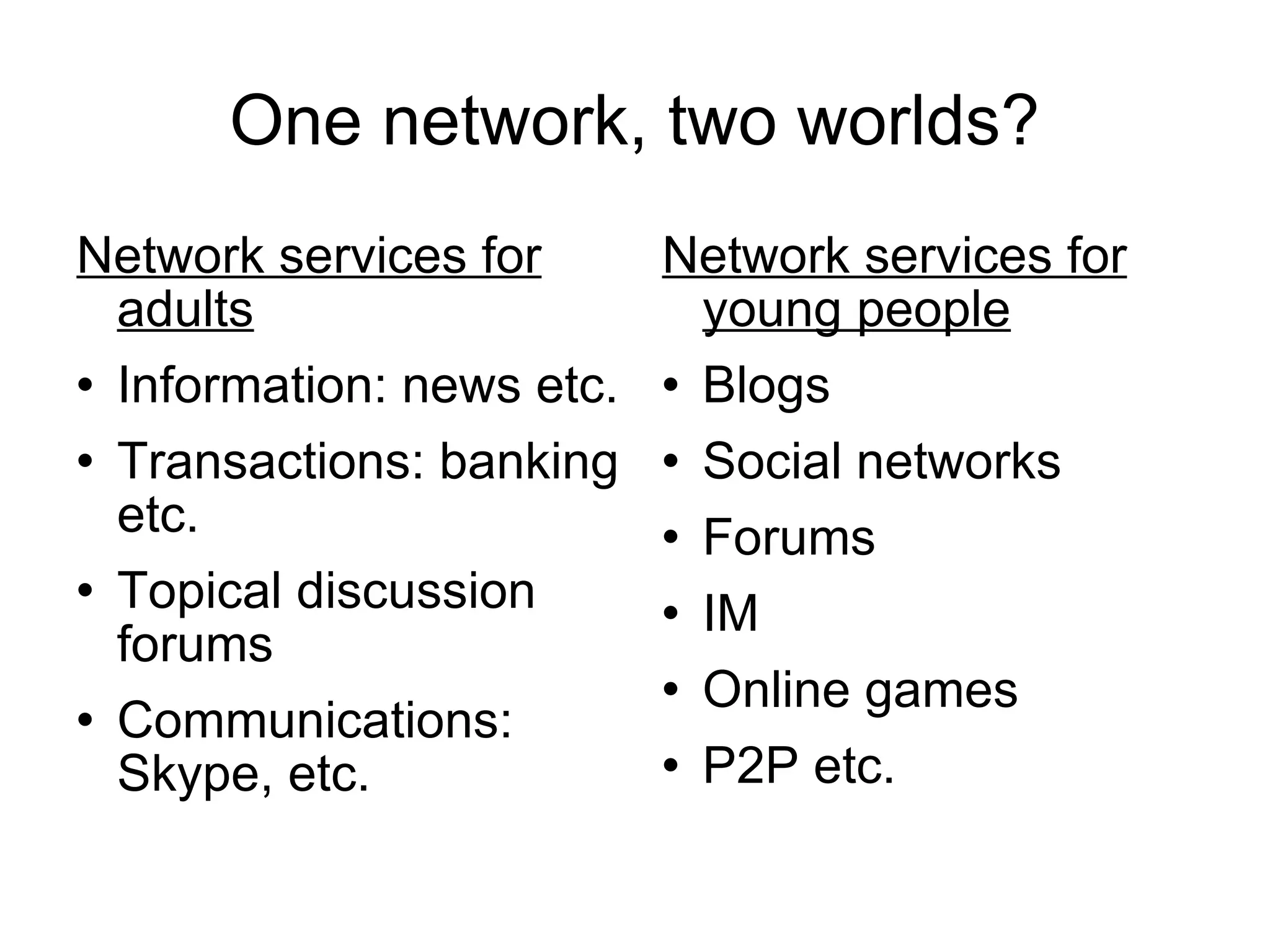 One network, two worlds? Network services for adults Information: news etc. Transactions: banking etc. Topical discussion forums Communications: Skype, etc. Network services for young people Blogs Social networks Forums IM Online games P2P etc. 