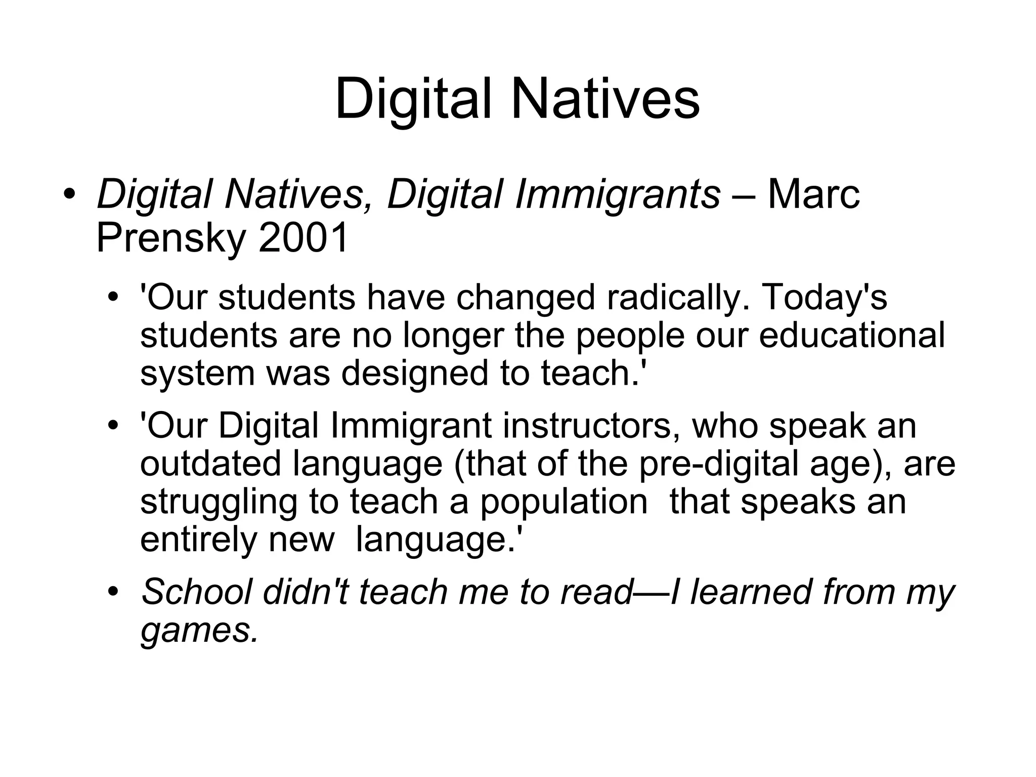 Digital Natives Digital Natives, Digital Immigrants –  Marc Prensky 2001 'Our students have changed radically. Today's students are no longer the people our educational system was designed to teach.' 'Our Digital Immigrant instructors, who speak an outdated language (that of the pre-digital age), are struggling to teach a population  that speaks an entirely new  language.' School didn't teach me to read—I learned from my games. 