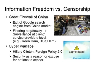 Information Freedom vs. Censorship Great Firewall of China  Exit of Google search  engine from China market Filtering at gateway ->  Surveillance at client/ service providers level  (e.g. Green Dam, Blue Dam) Cyber warface  Hillary Clinton: Foreign Policy 2.0 Security as a reason or excuse  for nations to censor 