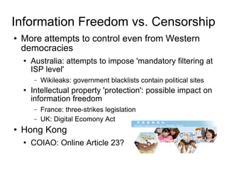 Information Freedom vs. Censorship More attempts to control even from Western democracies Australia: attempts to impose 'mandatory filtering at ISP level' Wikileaks: government blacklists contain political sites Intellectual property 'protection': possible impact on information freedom France: three-strikes legislation UK: Digital Ecomony Act  Hong Kong COIAO: Online Article 23? 