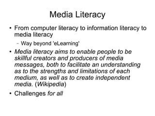Media Literacy From computer literacy to information literacy to media literacy Way beyond 'eLearning' Media literacy aims to enable people to be skillful creators and producers of media messages, both to facilitate an understanding as to the strengths and limitations of each medium, as well as to create independent media.  ( Wikipedia ) Challenges  for all 