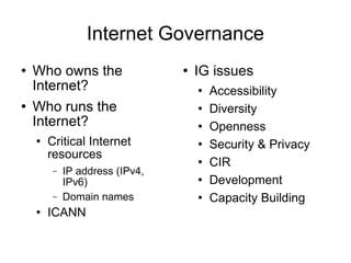 Internet Governance Who owns the Internet? Who runs the Internet? Critical Internet resources IP address (IPv4, IPv6)  Domain names ICANN IG issues Accessibility Diversity Openness Security & Privacy CIR  Development Capacity Building 