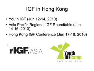 IGF in Hong Kong Youth IGF (Jun 12-14, 2010) Asia Pacific Regional IGF Roundtable (Jun 14-16, 2010) Hong Kong IGF Conference (Jun 17-18, 2010) 