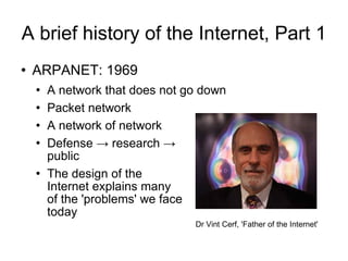 A brief history of the Internet, Part 1 ARPANET: 1969 A network that does not go down Packet network A network of network Defense -> research ->  public The design of the  Internet explains many  of the 'problems' we face today Dr Vint Cerf, 'Father of the Internet' 