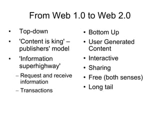 From Web 1.0 to Web 2.0 Top-down 'Content is king' – publishers' model 'Information superhighway' Request and receive information Transactions Bottom Up User Generated Content Interactive  Sharing Free (both senses) Long tail 