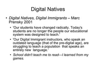Digital Natives Digital Natives, Digital Immigrants –  Marc Prensky 2001 'Our students have changed radically. Today's students are no longer the people our educational system was designed to teach.' 'Our Digital Immigrant instructors, who speak an outdated language (that of the pre-digital age), are struggling to teach a population  that speaks an entirely new  language.' School didn't teach me to read—I learned from my games. 