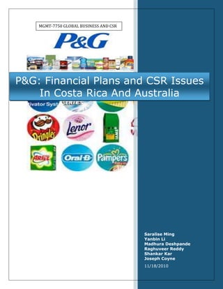 MGMT-7750 Global Business and CSRP&G: Financial Plans and CSR Issues In Costa Rica And AustraliaSaralise MingYanbin LiMadhura DeshpandeRaghuveer ReddyShankar KarJoseph Coyne 11/18/2010<br />Table of contents<br />Part 1: Costa Rica TOC  quot;
1-3quot;
    Financing Plan for Costa Rica: PAGEREF _Toc277797672  2The Potential CSR Issues and Solution-Costa Rica PAGEREF _Toc277797673  3Result Expected-Costa Rica PAGEREF _Toc277797674  5Part 2: AustraliaFinancing Plan for Australia: PAGEREF _Toc277797675  6The Potential CSR Issues and Solution-Australia PAGEREF _Toc277797676  7Result Expected-Australia PAGEREF _Toc277797677  9Exhibits and ReferenceExhibit 1 PAGEREF _Toc277797678  11Exhibit 2 PAGEREF _Toc277797679  12Exhibit 3 Costa Rica’s Investment Climate Indicators PAGEREF _Toc277797680  13Exhibit 4  Expected Financial Results For P&G’s Strategy In Costa Rica PAGEREF _Toc277797681  14Exhibit 5  Expected Financial Results For P&G’s Strategy In Australia PAGEREF _Toc277797682  15References: PAGEREF _Toc277797683  16<br />Costa Rica<br />Financing Plan for Costa Rica:<br />We have assumed that for setting up a plant in Cost Rica P&G has to spend about $150 Million. We arrived at that number by making certain assumptions. <br />,[object Object]