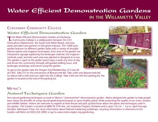 Water Efficient Demonstration Gardens
                                                                                 in the             Willamette Valley
Clackamas Community College
Water Efficient Demonstration Garden
T    he Water Efficient Demonstration Garden at Clackamas
     Community College is a collaboration between the CCC
Horticulture Department, the South Fork Water Board, and area
water providers and partners in the green industry. The 7,000 sq ft.
garden features six different garden styles with a variety of drought-
tolerant plants and irrigation techniques. Each area of the garden has
interpretive signage explaining the landscape material, the irrigation
methods used, and why each area was planted or designed as it was.
The garden is open to the public sevens days a week any time of day
and serves the community through self-guided walking tours, and
landscape workshops and events using the garden.
To get to the garden take the Oregon City/Molalla/Hwy 213 exit off
of I-205. Take 213 to the intersection of Beavercreek Rd. Take a left onto Beavercreek Rd.
Go about half a mile and turn right into the College. Take a left into the first parking lot, the
garden is located at the end of the parking lot.



Metro’s
Natural Techniques Garden
See natural gardening techniques at work in Metro’s “chemical-free” demonstration garden. Metro designed the garden to help people
learn about the benefits of using natural gardening techniques to grow healthy plants while protecting the quality of our rivers, streams
and wildlife habitat. Visitors are welcome to explore at their leisure and pick up brochures about the plants and techniques used in
the garden. The Garden is located at 6800 SE 57th Ave. (at Southeast Cooper), Portland and is open 10 a.m. – 3 p.m. April through
October. Admission if free. For more information about Natural Gardening workshops, recycling information or directions to the
Garden call Metro at (503) 234-3000, or go to www.metro-region.org/gardening.
 