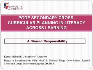 PGDE SECONDARY CROSS-
   CURRICULAR PLANNING IN LITERACY
          ACROSS LEARNING


                    A Shared Responsibility



Kenny McIntosh, University of Aberdeen
Detective Superintendent Willy MacColl, National Drugs Co-ordinator, Scottish
Crime and Drugs Enforcement Agency (SCDEA)
 