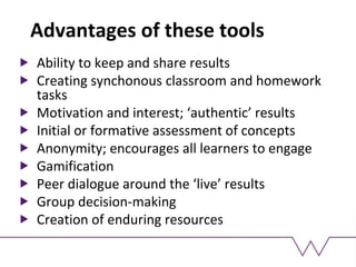 Advantages of these tools
Ability to keep and share results
Creating synchonous classroom and homework
tasks
Motivation and interest; ‘authentic’ results
Initial or formative assessment of concepts
Anonymity; encourages all learners to engage
Gamification
Peer dialogue around the ‘live’ results
Group decision-making
Creation of enduring resources
 