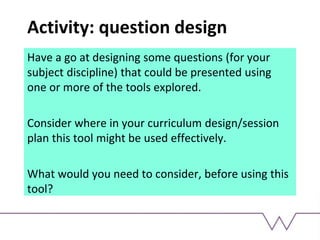 Activity: question design
Have a go at designing some questions (for your
subject discipline) that could be presented using
one or more of the tools explored.
Consider where in your curriculum design/session
plan this tool might be used effectively.
What would you need to consider, before using this
tool?
 
