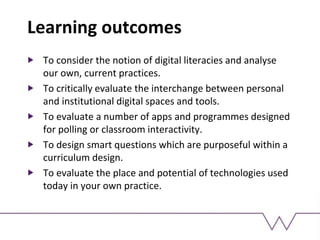 Learning outcomes
To consider the notion of digital literacies and analyse
our own, current practices.
To critically evaluate the interchange between personal
and institutional digital spaces and tools.
To evaluate a number of apps and programmes designed
for polling or classroom interactivity.
To design smart questions which are purposeful within a
curriculum design.
To evaluate the place and potential of technologies used
today in your own practice.
 