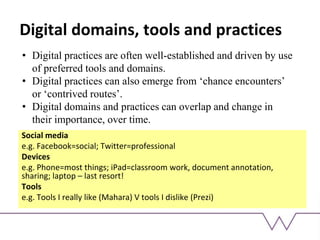 Digital domains, tools and practices
Social media
e.g. Facebook=social; Twitter=professional
Devices
e.g. Phone=most things; iPad=classroom work, document annotation,
sharing; laptop – last resort!
Tools
e.g. Tools I really like (Mahara) V tools I dislike (Prezi)
• Digital practices are often well-established and driven by use
of preferred tools and domains.
• Digital practices can also emerge from ‘chance encounters’
or ‘contrived routes’.
• Digital domains and practices can overlap and change in
their importance, over time.
 