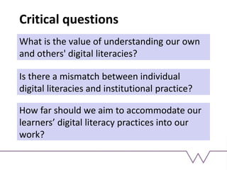 Critical questions
What is the value of understanding our own
and others' digital literacies?
Is there a mismatch between individual
digital literacies and institutional practice?
How far should we aim to accommodate our
learners’ digital literacy practices into our
work?
 