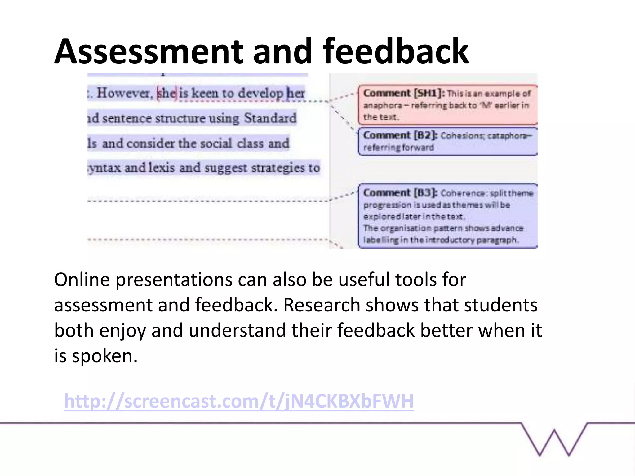 Assessment and feedback
Online presentations can also be useful tools for
assessment and feedback. Research shows that students
both enjoy and understand their feedback better when it
is spoken.
http://screencast.com/t/jN4CKBXbFWH
 