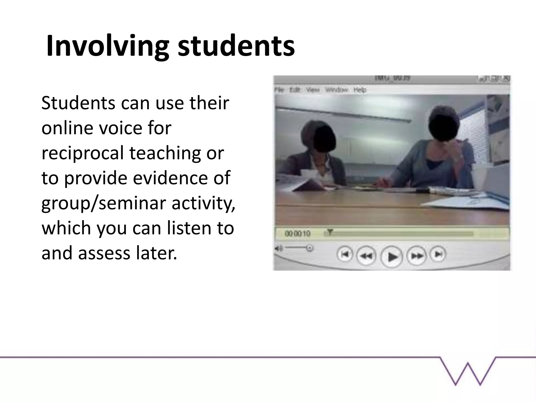 Involving students
Students can use their
online voice for
reciprocal teaching or
to provide evidence of
group/seminar activity,
which you can listen to
and assess later.
 
