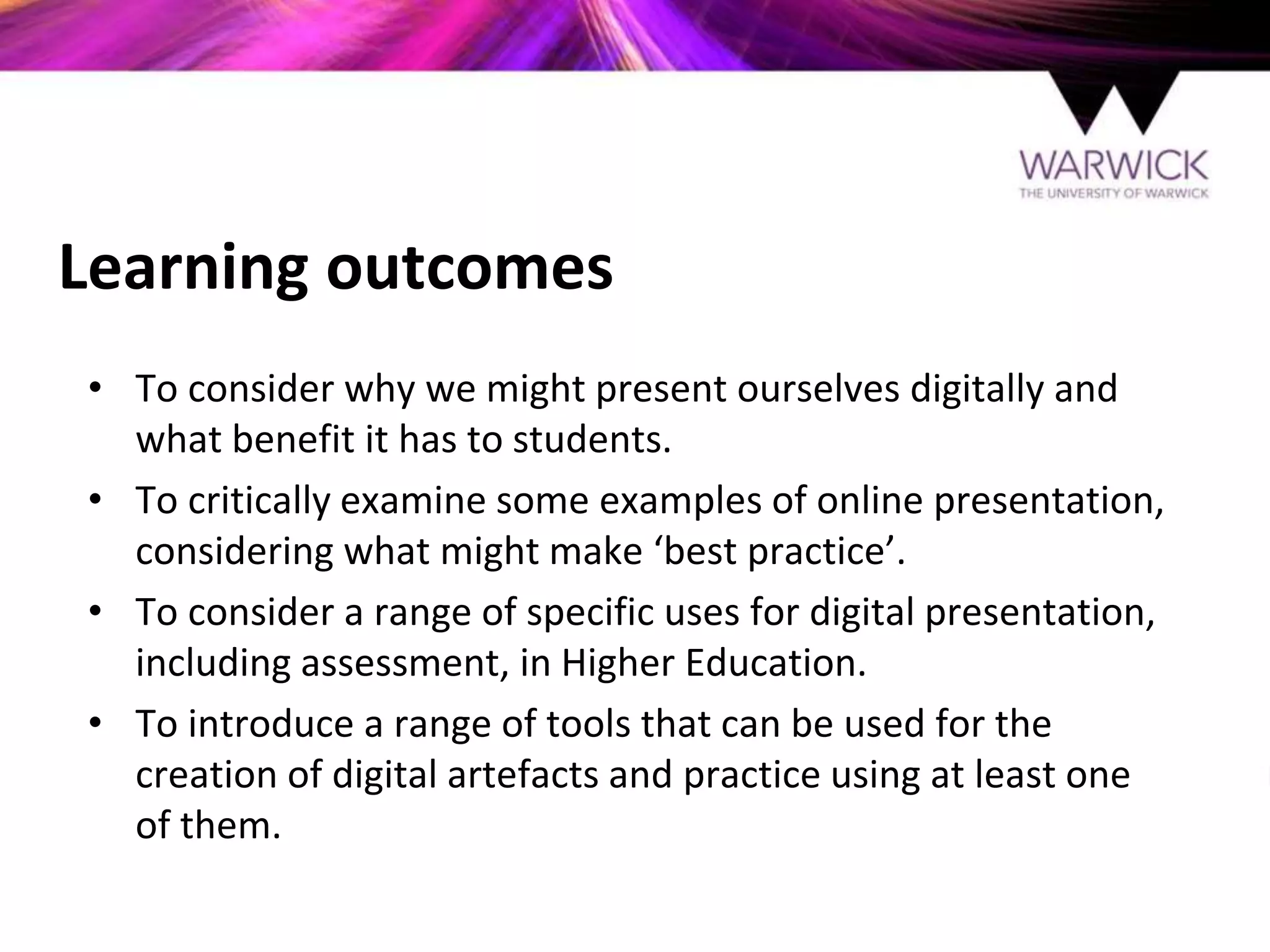 Learning outcomes
• To consider why we might present ourselves digitally and
what benefit it has to students.
• To critically examine some examples of online presentation,
considering what might make ‘best practice’.
• To consider a range of specific uses for digital presentation,
including assessment, in Higher Education.
• To introduce a range of tools that can be used for the
creation of digital artefacts and practice using at least one
of them.
 