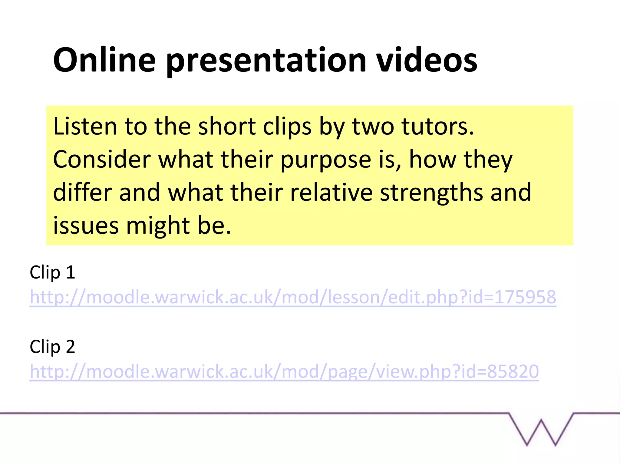 Online presentation videos
Listen to the short clips by two tutors.
Consider what their purpose is, how they
differ and what their relative strengths and
issues might be.
Clip 1
http://moodle.warwick.ac.uk/mod/lesson/edit.php?id=175958
Clip 2
http://moodle.warwick.ac.uk/mod/page/view.php?id=85820
 