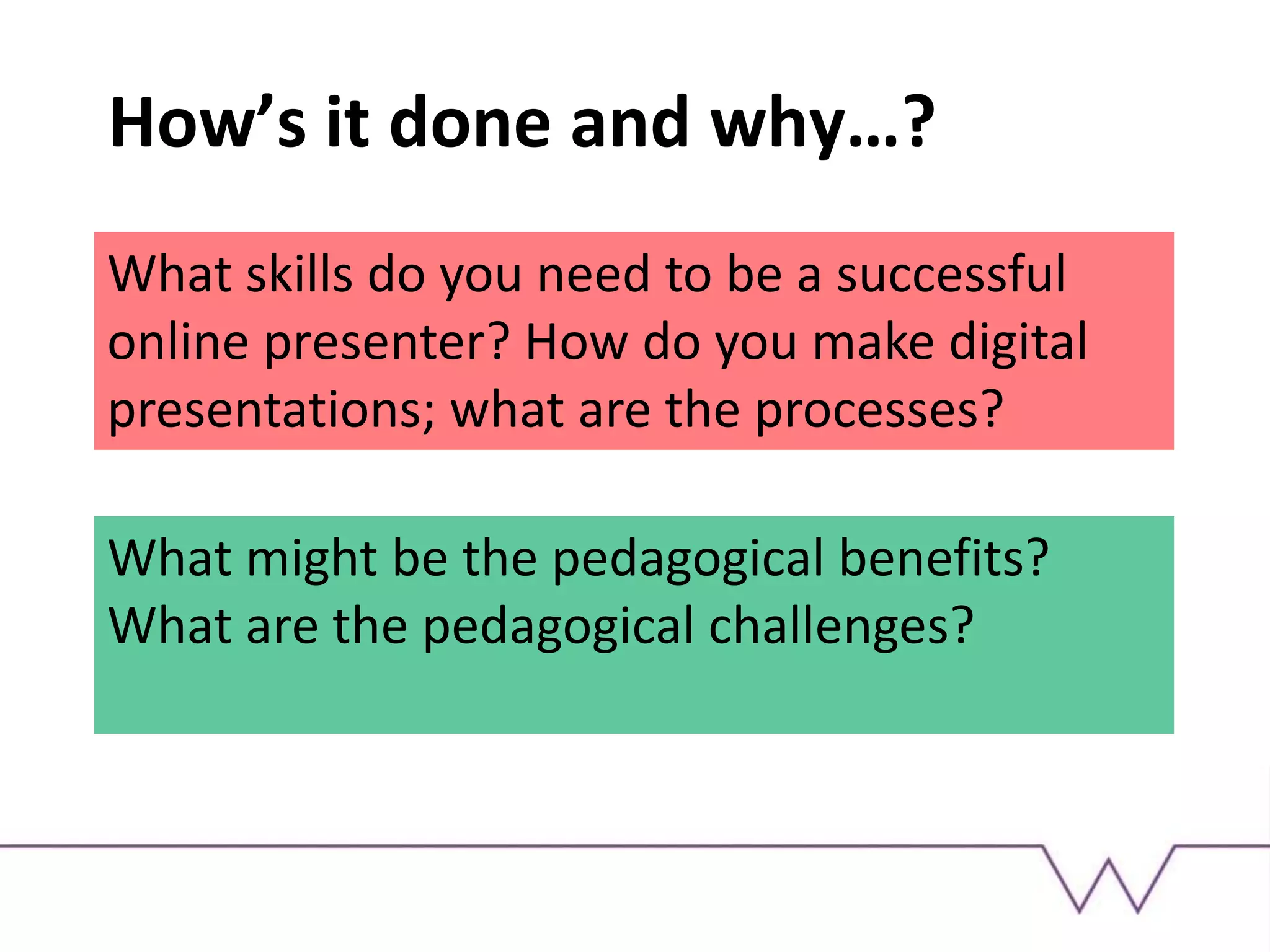 How’s it done and why…?
What skills do you need to be a successful
online presenter? How do you make digital
presentations; what are the processes?
What might be the pedagogical benefits?
What are the pedagogical challenges?
 